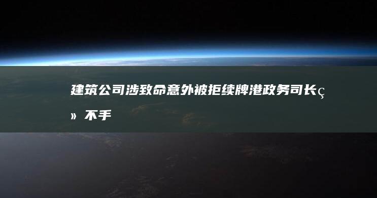 建筑公司涉致命意外被拒续牌 港政务司长：绝不手软 (建筑公司涉诉较多的原因)